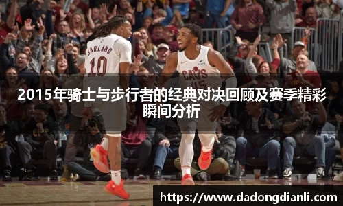 2015年骑士与步行者的经典对决回顾及赛季精彩瞬间分析